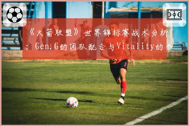 《火箭联盟》世界锦标赛战术分析：Gen.G的团队配合与Vitality的个人能力