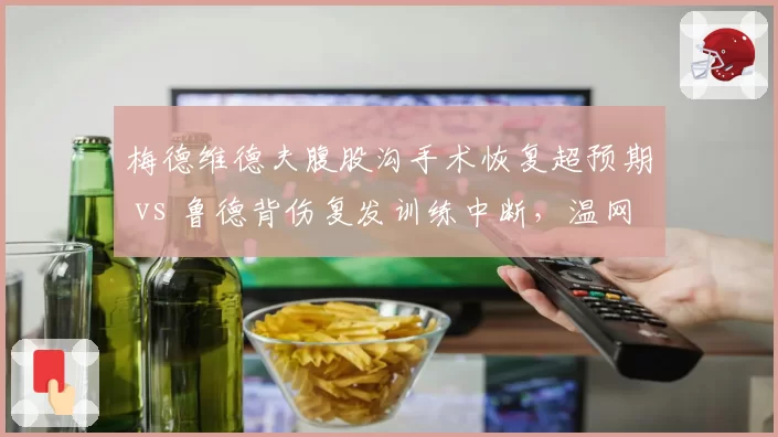 梅德维德夫腹股沟手术恢复超预期 vs 鲁德背伤复发训练中断,温网种子排位受影响
