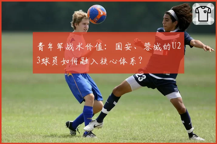 青年军战术价值：国安、蓉城的U23球员如何融入核心体系？