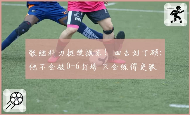 张继科力挺樊振东！回击刘丁硕：他不会被0-6打垮 只会练得更狠