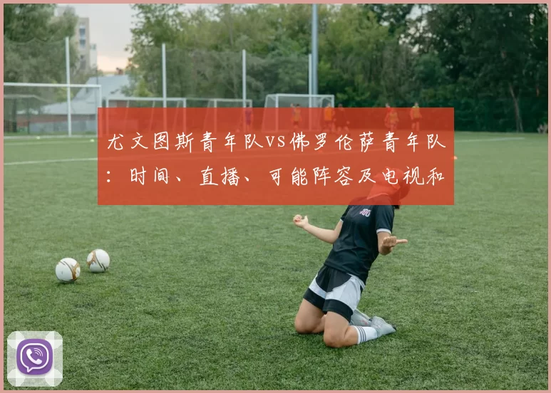 尤文图斯青年队vs佛罗伦萨青年队：时间、直播、可能阵容及电视和流媒体观看方式
