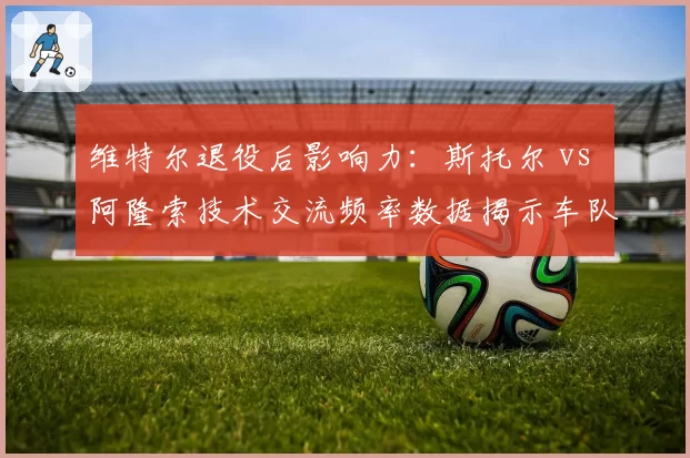 维特尔退役后影响力：斯托尔 vs 阿隆索技术交流频率数据揭示车队文化变迁
