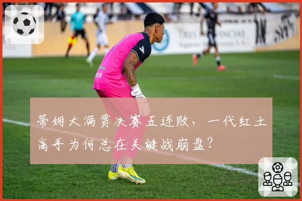 蒂姆大满贯决赛五连败，一代红土高手为何总在关键战崩盘？