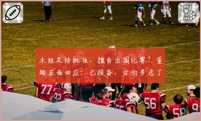 未经足协批准、擅自出国比赛？董路正面回应：已报备，你们多虑了