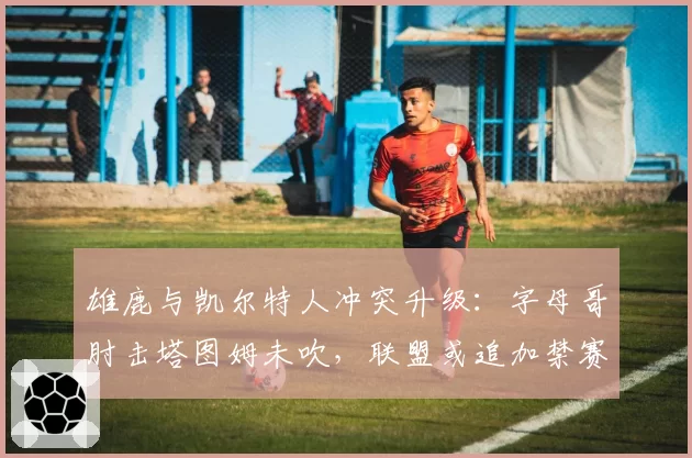 雄鹿与凯尔特人冲突升级:字母哥肘击塔图姆未吹,联盟或追加禁赛一场