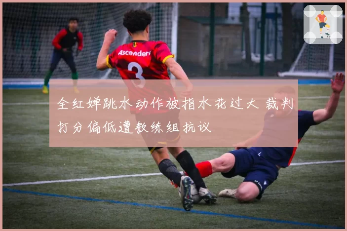 全红婵跳水动作被指水花过大 裁判打分偏低遭教练组抗议