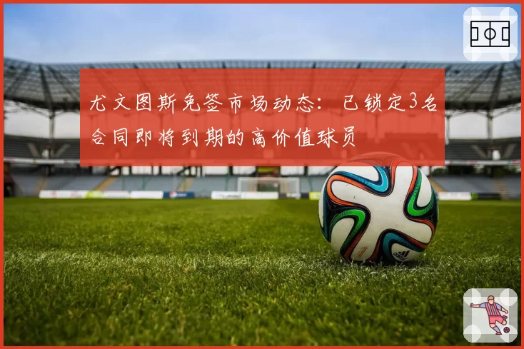 尤文图斯免签市场动态：已锁定3名合同即将到期的高价值球员