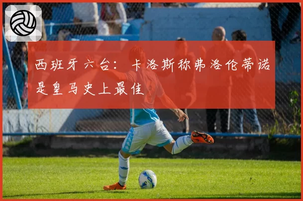 西班牙六台:卡洛斯称弗洛伦蒂诺是皇马史上最佳