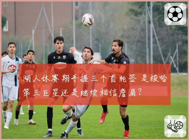 湖人休赛期手握三个首轮签 是梭哈第三巨星还是继续相信詹眉？