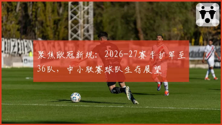 聚焦欧冠新规：2026-27赛季扩军至36队，中小联赛球队生存展望