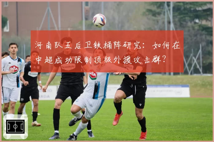 河南队五后卫铁桶阵研究：如何在中超成功限制顶级外援攻击群？