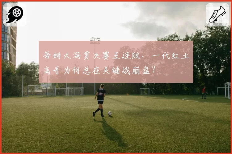 蒂姆大满贯决赛五连败，一代红土高手为何总在关键战崩盘？