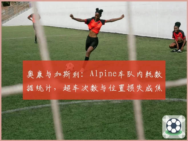 奥康与加斯利:Alpine车队内耗数据统计,超车次数与位置损失成焦点
