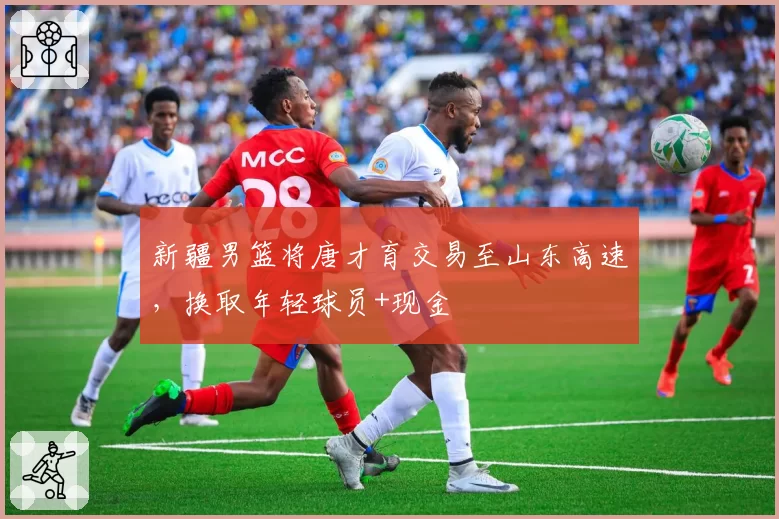 新疆男篮将唐才育交易至山东高速，换取年轻球员+现金