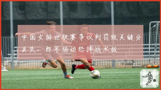 中国女排世联赛争议判罚致关键分丢失，郎平场边怒摔战术板