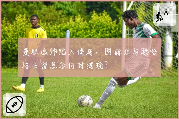 曼联选帅陷入僵局，图赫尔与滕哈格去留悬念何时揭晓？