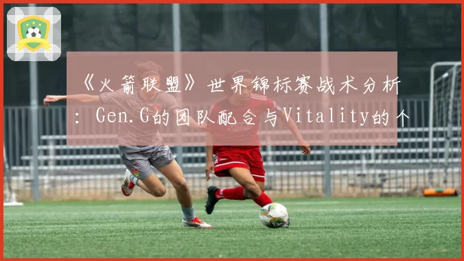 《火箭联盟》世界锦标赛战术分析：Gen.G的团队配合与Vitality的个人能力
