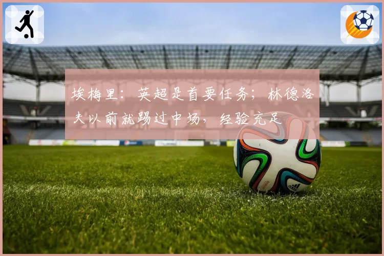 埃梅里：英超是首要任务；林德洛夫以前就踢过中场，经验充足