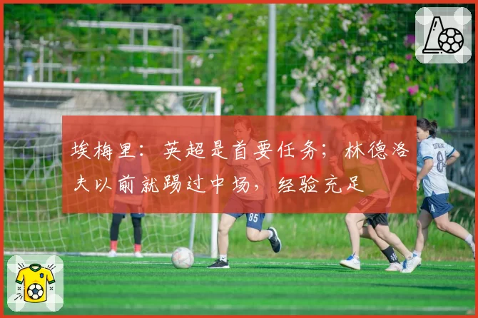埃梅里：英超是首要任务；林德洛夫以前就踢过中场，经验充足