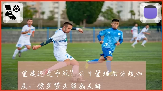 重建还是冲冠？公牛管理层分歧加剧，德罗赞去留成关键
