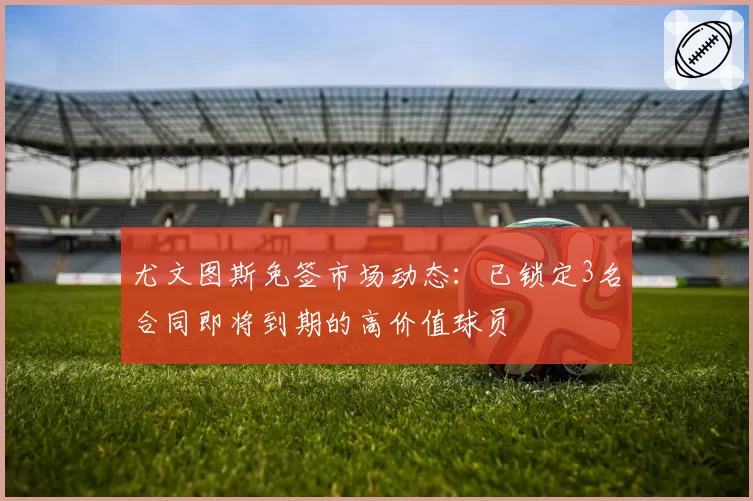 尤文图斯免签市场动态：已锁定3名合同即将到期的高价值球员