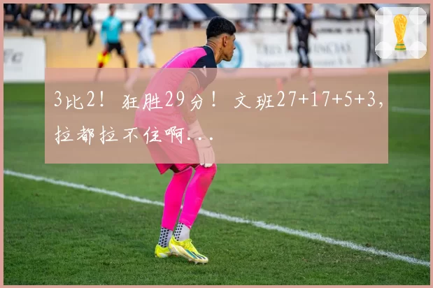3比2！狂胜29分！文班27+17+5+3，拉都拉不住啊...