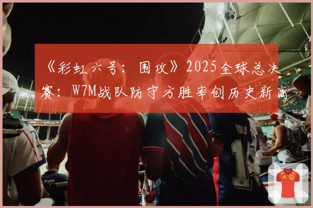 《彩虹六号：围攻》2025全球总决赛：W7M战队防守方胜率创历史新高的地图分析