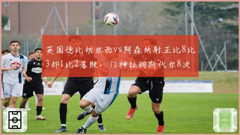 英国德比切尔西vs阿森纳射正比8比3却1比2落败，门神拉姆斯代尔8次神扑改写剧本