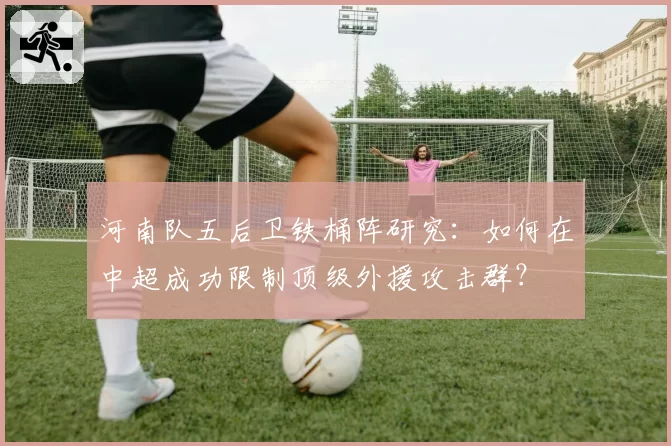 河南队五后卫铁桶阵研究：如何在中超成功限制顶级外援攻击群？