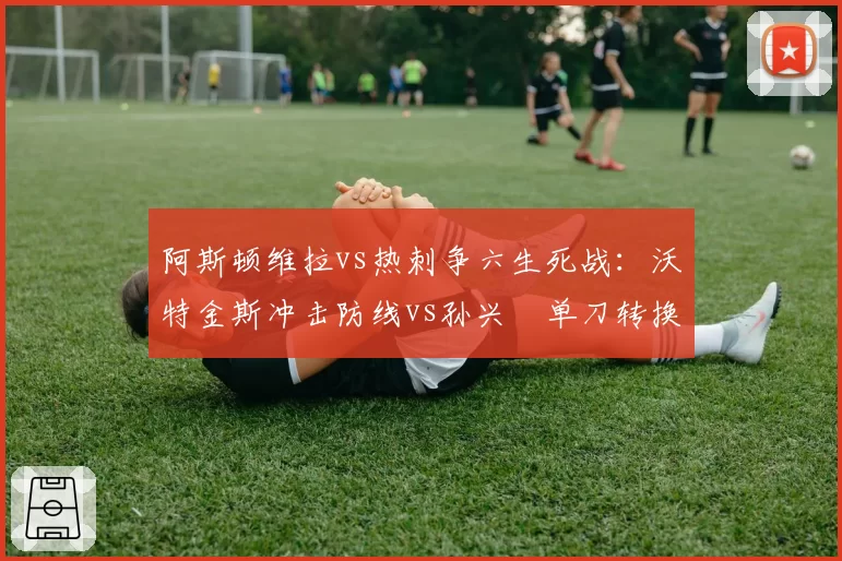 阿斯顿维拉vs热刺争六生死战：沃特金斯冲击防线vs孙兴慜单刀转换率