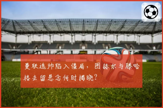 曼联选帅陷入僵局，图赫尔与滕哈格去留悬念何时揭晓？
