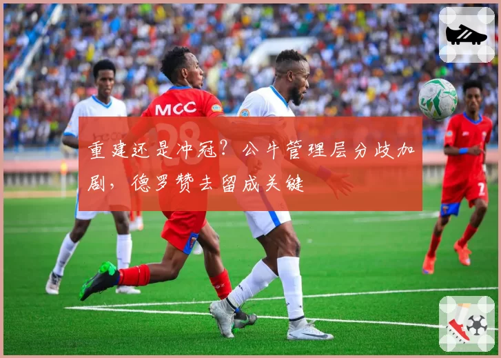 重建还是冲冠？公牛管理层分歧加剧，德罗赞去留成关键