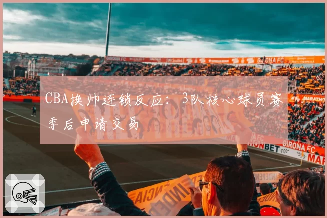 CBA换帅连锁反应：3队核心球员赛季后申请交易