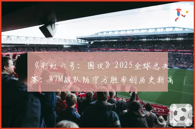 《彩虹六号：围攻》2025全球总决赛：W7M战队防守方胜率创历史新高的地图分析