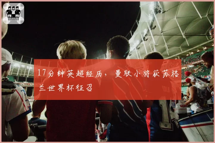 17分钟英超经历,曼联小将获苏格兰世界杯征召