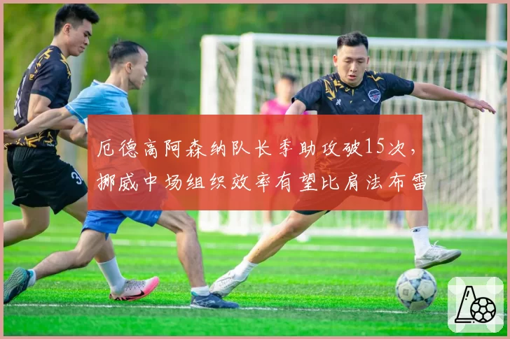 厄德高阿森纳队长季助攻破15次，挪威中场组织效率有望比肩法布雷加斯