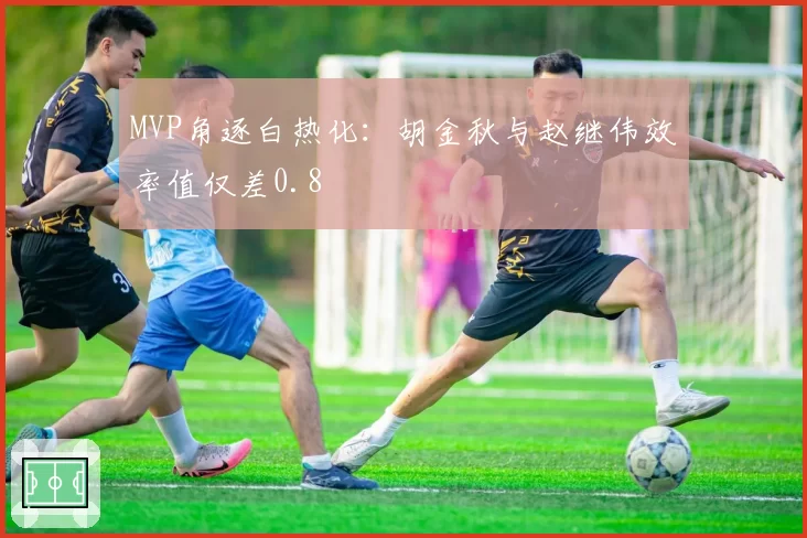 MVP角逐白热化：胡金秋与赵继伟效率值仅差0.8