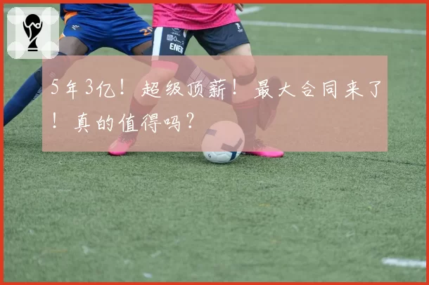 5年3亿!超级顶薪!最大合同来了!真的值得吗?