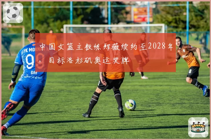 中国女篮主教练郑薇续约至2028年,目标洛杉矶奥运奖牌