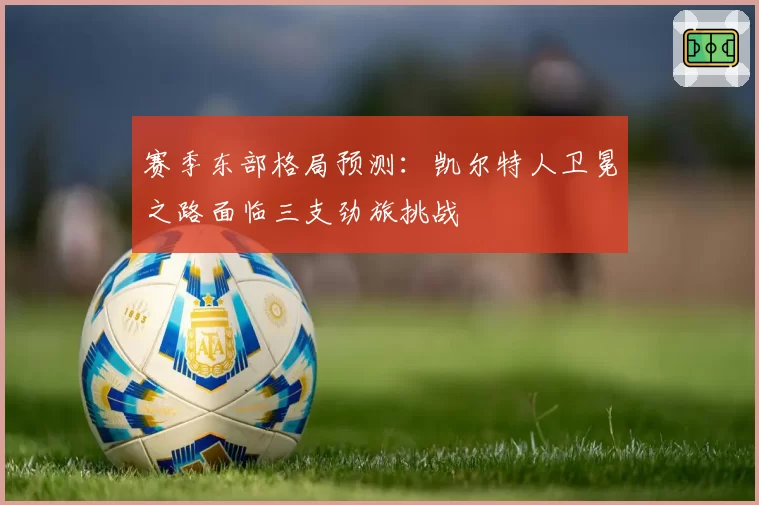赛季东部格局预测:凯尔特人卫冕之路面临三支劲旅挑战