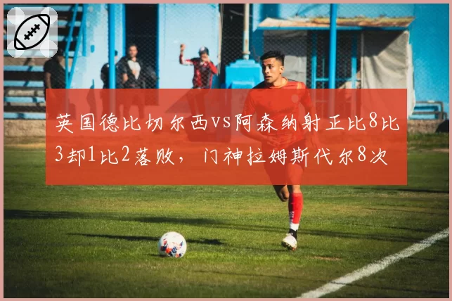 英国德比切尔西vs阿森纳射正比8比3却1比2落败，门神拉姆斯代尔8次神扑改写剧本