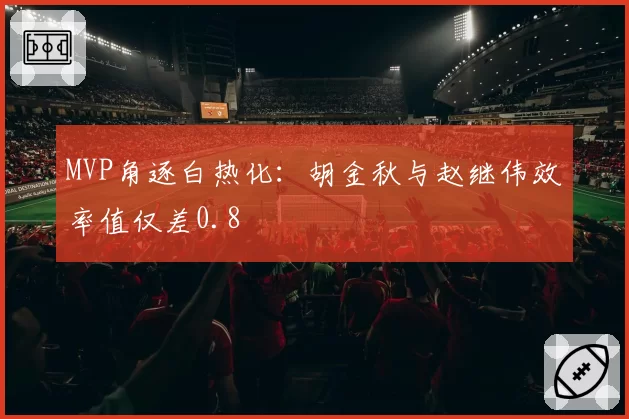 MVP角逐白热化：胡金秋与赵继伟效率值仅差0.8