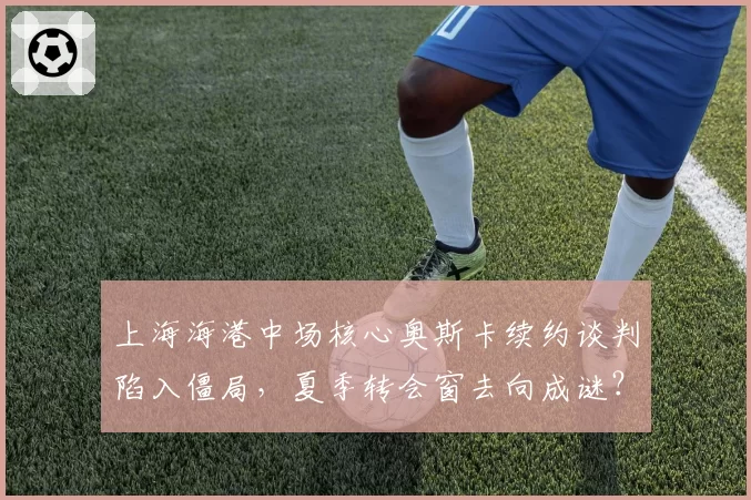 上海海港中场核心奥斯卡续约谈判陷入僵局，夏季转会窗去向成谜？