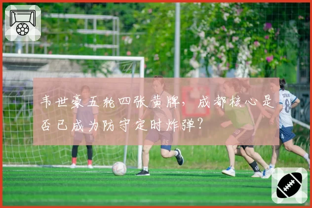 韦世豪五轮四张黄牌，成都核心是否已成为防守定时炸弹？