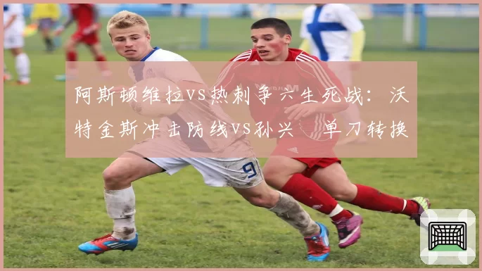 阿斯顿维拉vs热刺争六生死战：沃特金斯冲击防线vs孙兴慜单刀转换率