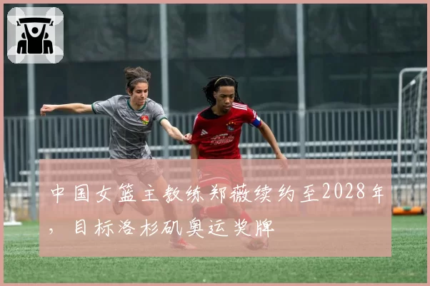 中国女篮主教练郑薇续约至2028年,目标洛杉矶奥运奖牌