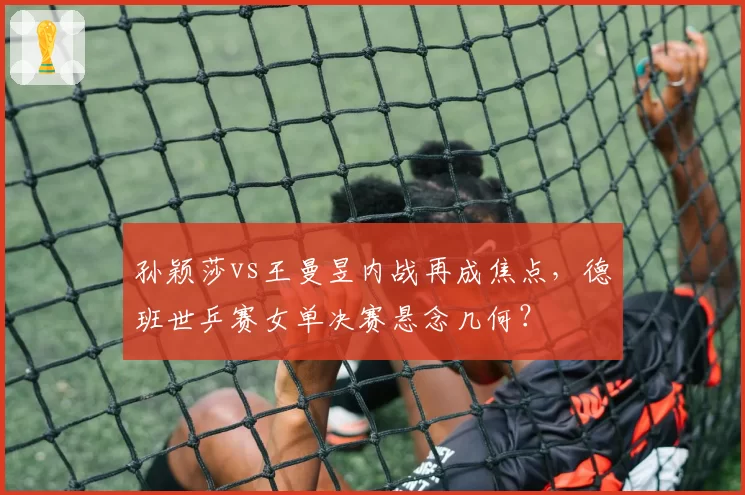 孙颖莎vs王曼昱内战再成焦点，德班世乒赛女单决赛悬念几何？