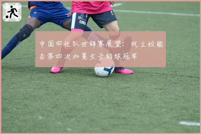 中国田径队世锦赛展望：巩立姣能否第四次加冕女子铅球冠军