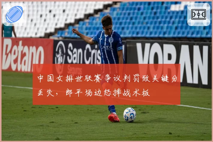 中国女排世联赛争议判罚致关键分丢失，郎平场边怒摔战术板