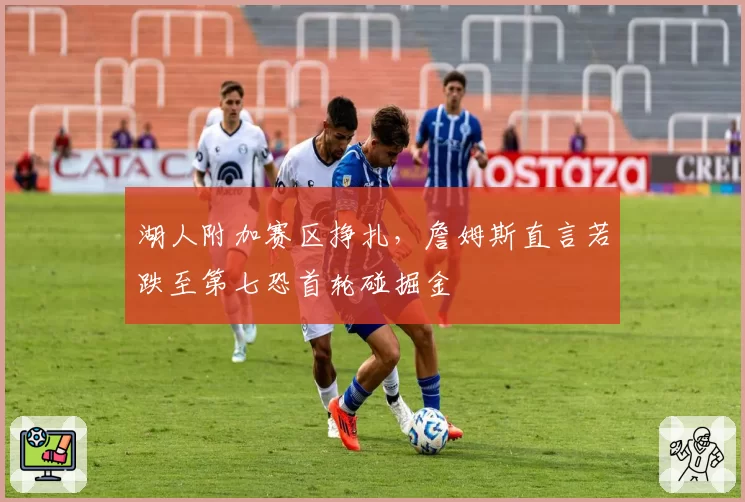 湖人附加赛区挣扎,詹姆斯直言若跌至第七恐首轮碰掘金